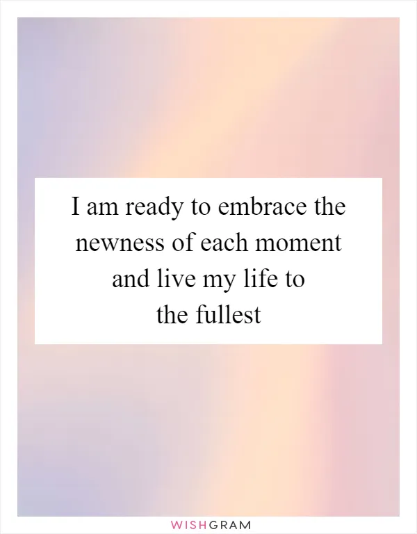 I am ready to embrace the newness of each moment and live my life to the fullest