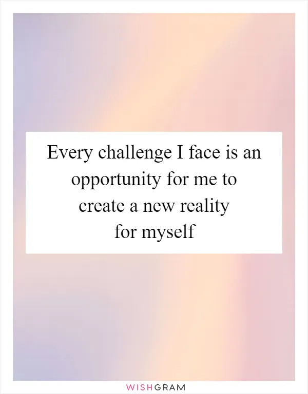 Every challenge I face is an opportunity for me to create a new reality for myself