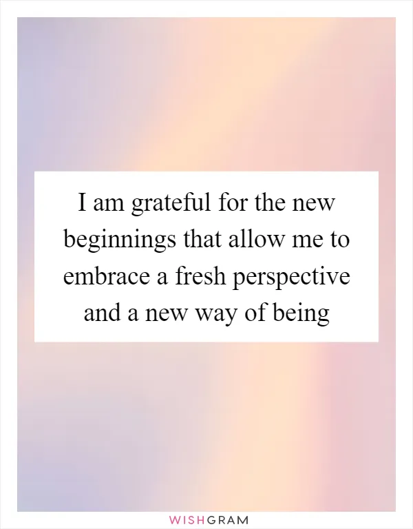 I am grateful for the new beginnings that allow me to embrace a fresh perspective and a new way of being