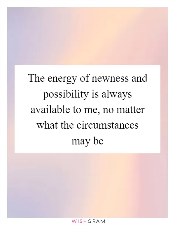 The energy of newness and possibility is always available to me, no matter what the circumstances may be