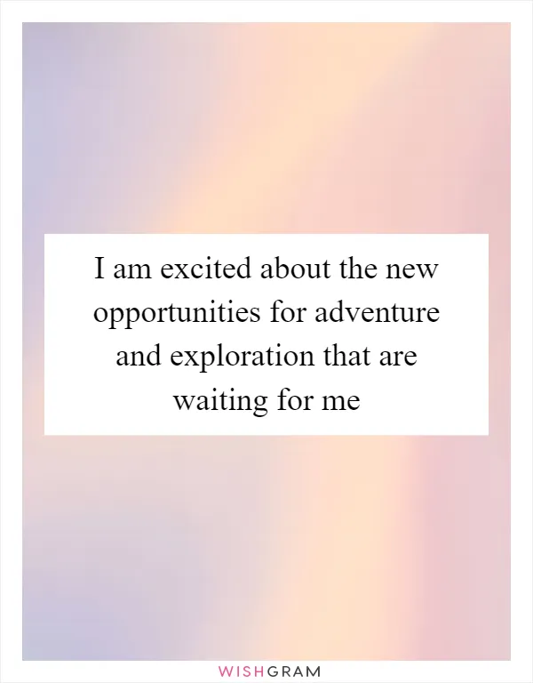 I am excited about the new opportunities for adventure and exploration that are waiting for me