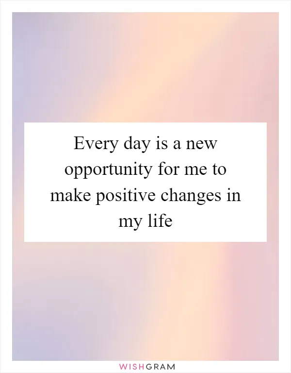 Every day is a new opportunity for me to make positive changes in my life