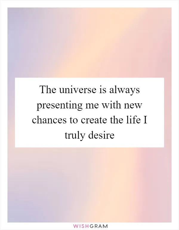 The universe is always presenting me with new chances to create the life I truly desire