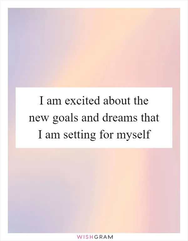 I am excited about the new goals and dreams that I am setting for myself