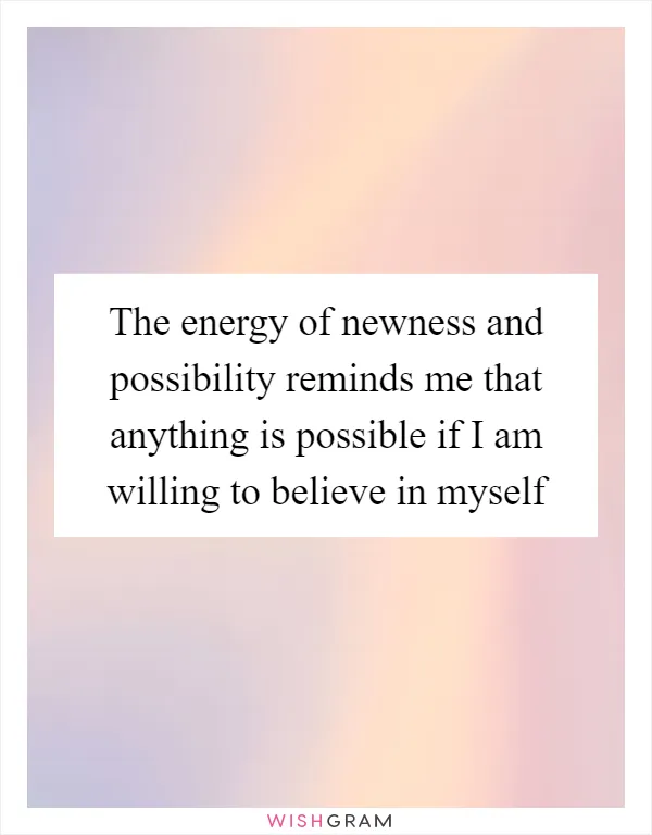 The energy of newness and possibility reminds me that anything is possible if I am willing to believe in myself