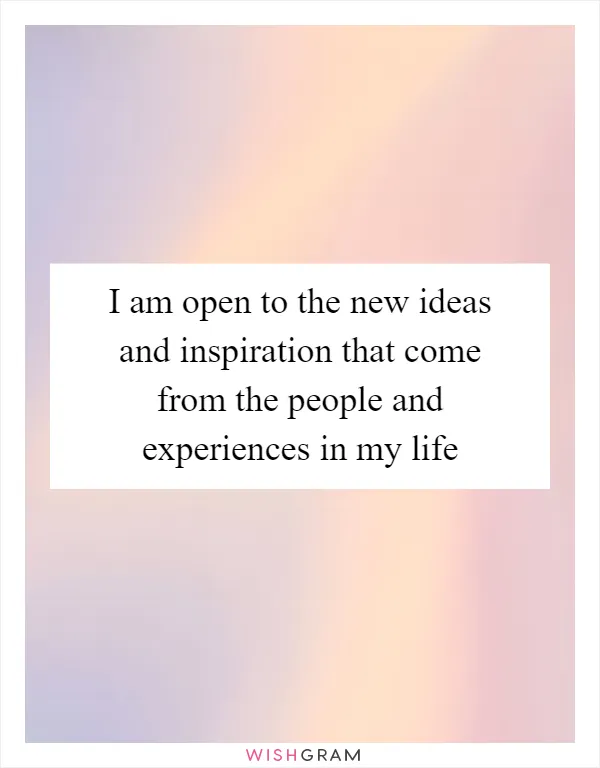 I am open to the new ideas and inspiration that come from the people and experiences in my life