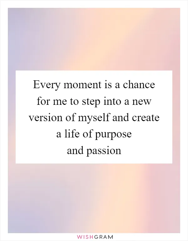 Every moment is a chance for me to step into a new version of myself and create a life of purpose and passion