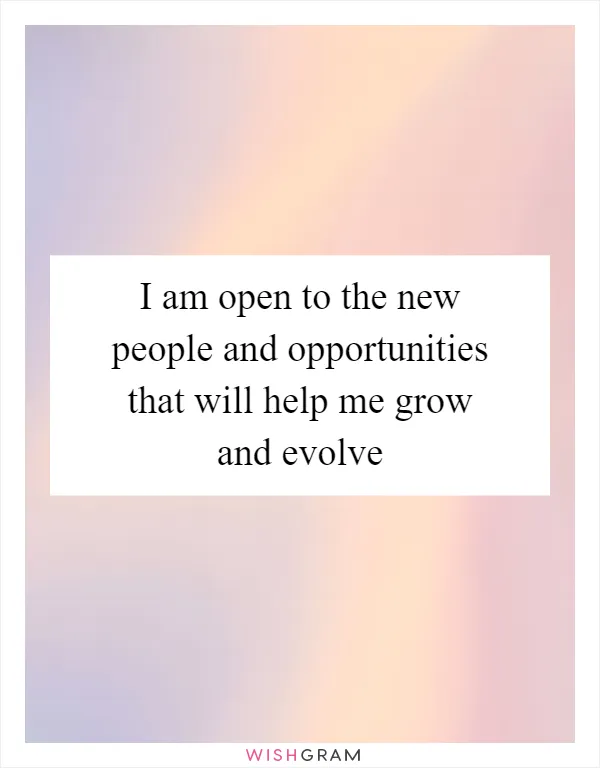 I am open to the new people and opportunities that will help me grow and evolve