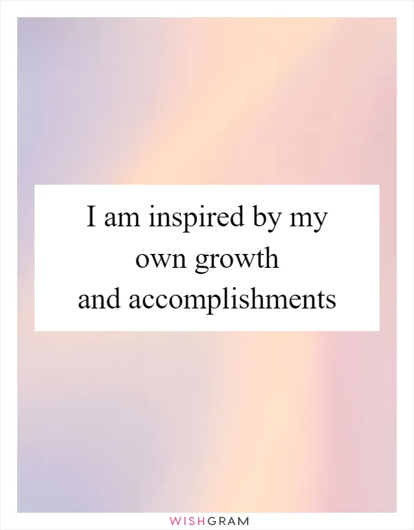 I am inspired by my own growth and accomplishments