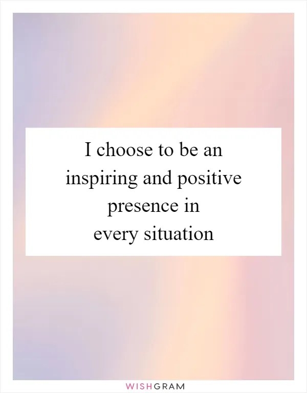 I choose to be an inspiring and positive presence in every situation