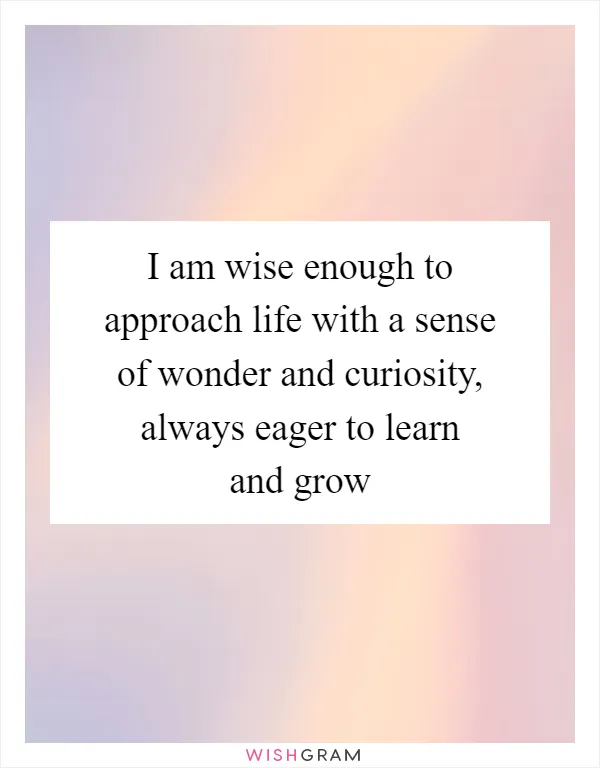 I am wise enough to approach life with a sense of wonder and curiosity, always eager to learn and grow