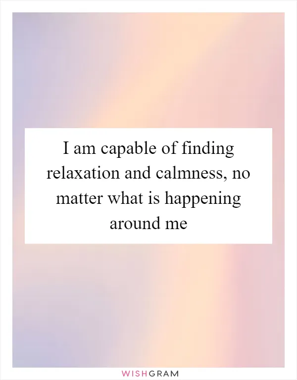 I am capable of finding relaxation and calmness, no matter what is happening around me