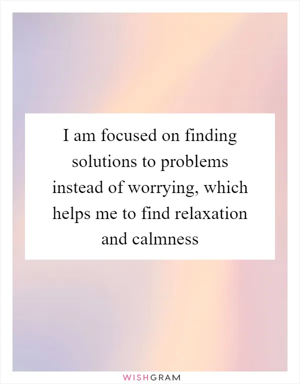 I am focused on finding solutions to problems instead of worrying, which helps me to find relaxation and calmness