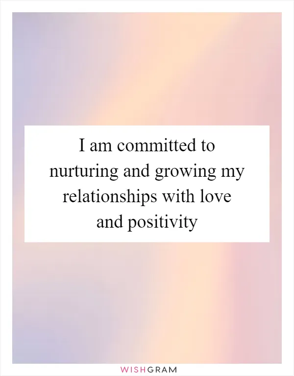 I am committed to nurturing and growing my relationships with love and positivity