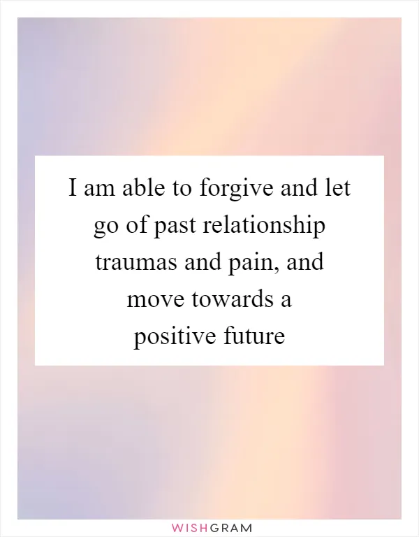 I am able to forgive and let go of past relationship traumas and pain, and move towards a positive future