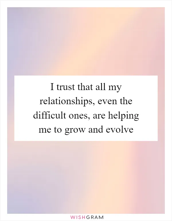 I trust that all my relationships, even the difficult ones, are helping me to grow and evolve