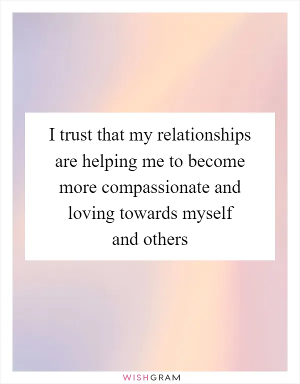 I trust that my relationships are helping me to become more compassionate and loving towards myself and others