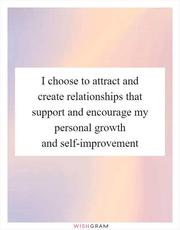 I choose to attract and create relationships that support and encourage my personal growth and self-improvement