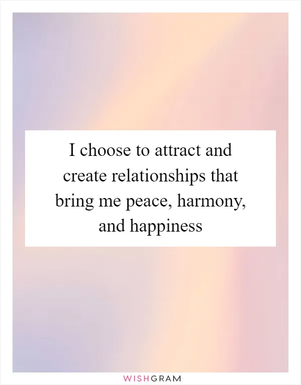 I choose to attract and create relationships that bring me peace, harmony, and happiness