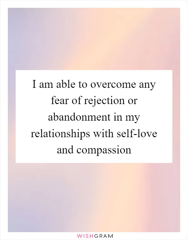I am able to overcome any fear of rejection or abandonment in my relationships with self-love and compassion