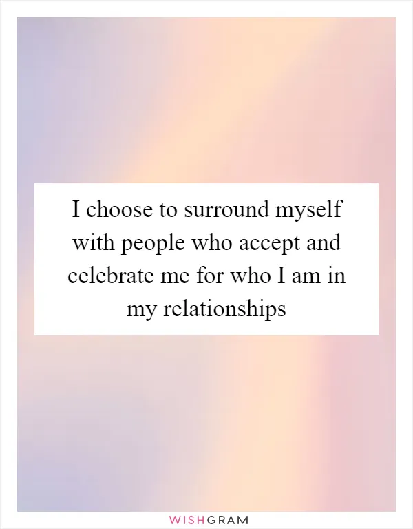 I choose to surround myself with people who accept and celebrate me for who I am in my relationships