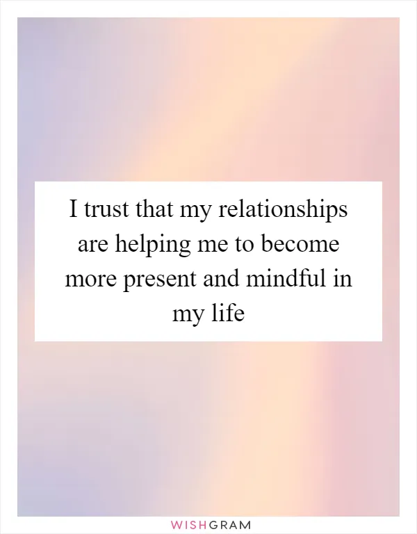 I trust that my relationships are helping me to become more present and mindful in my life