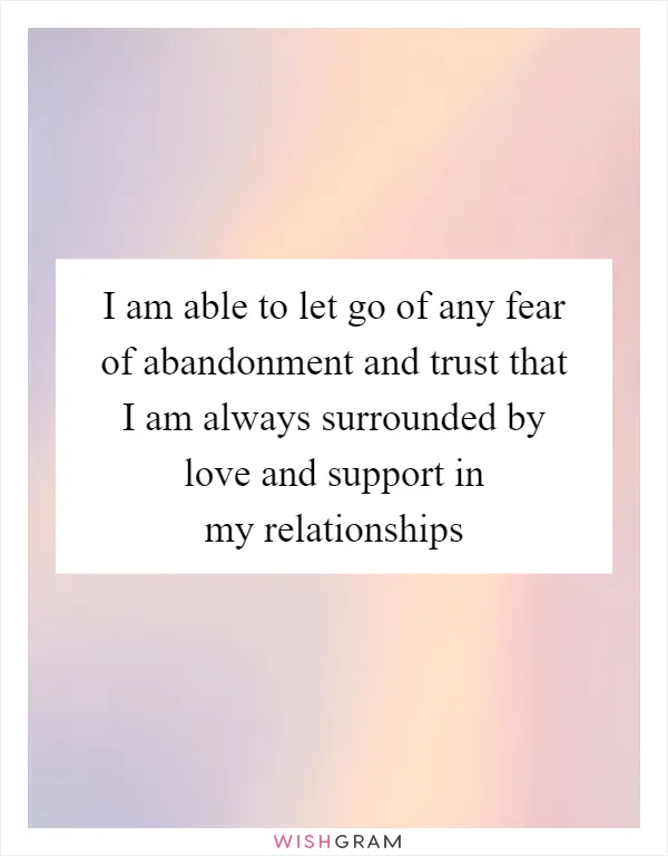 I am able to let go of any fear of abandonment and trust that I am always surrounded by love and support in my relationships