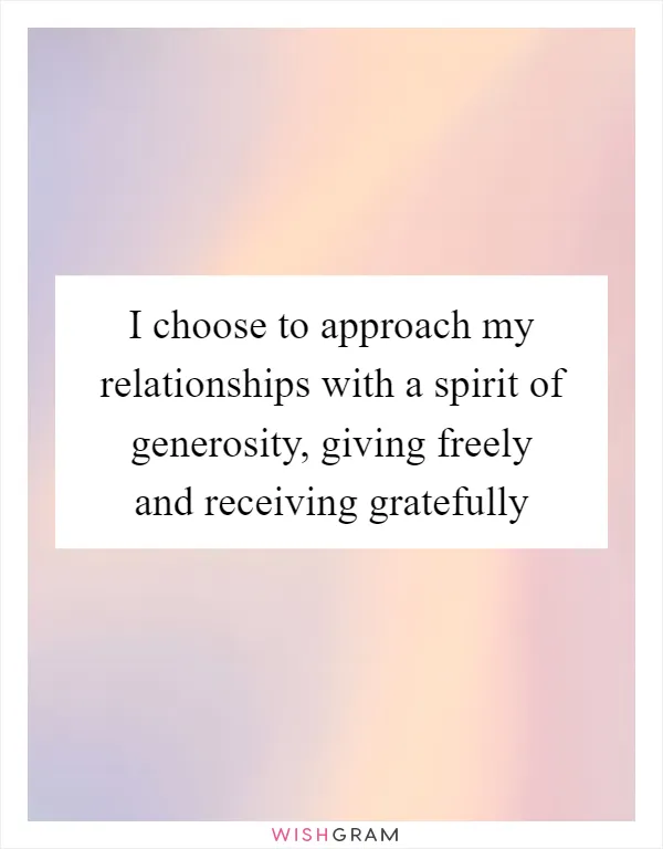 I choose to approach my relationships with a spirit of generosity, giving freely and receiving gratefully