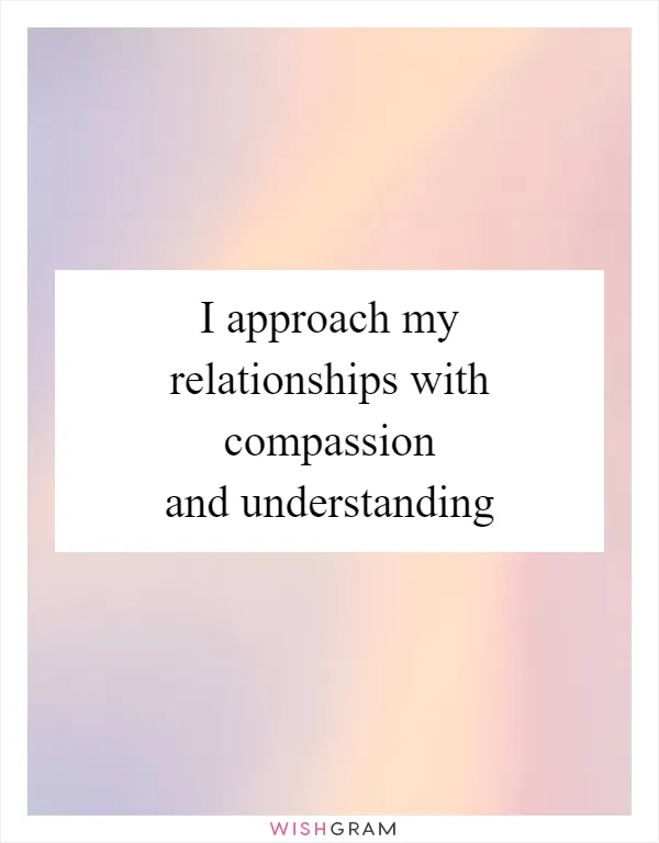 I approach my relationships with compassion and understanding