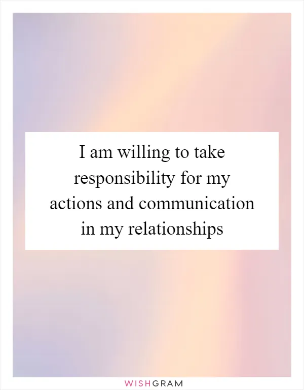 I am willing to take responsibility for my actions and communication in my relationships