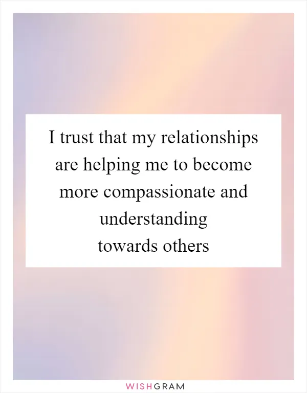 I trust that my relationships are helping me to become more compassionate and understanding towards others