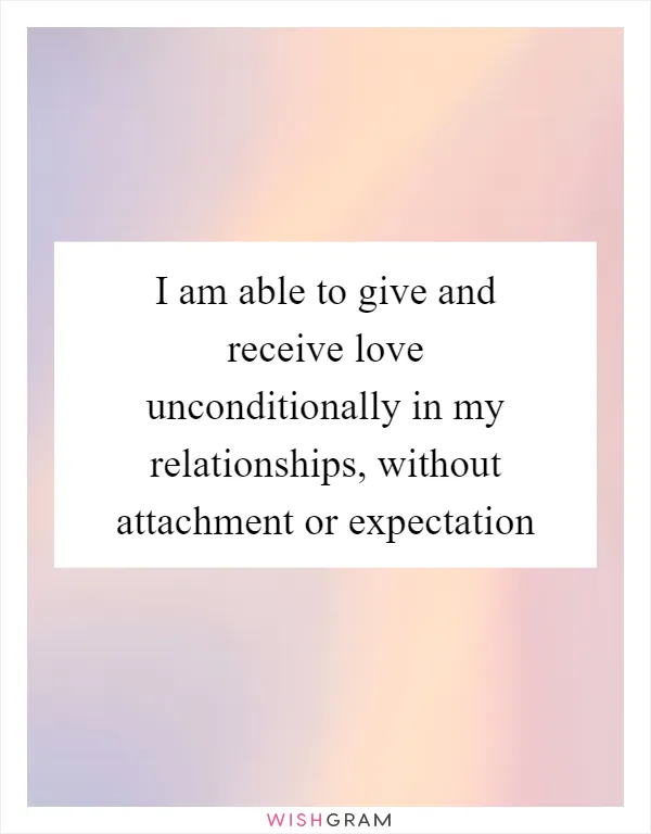 I am able to give and receive love unconditionally in my relationships, without attachment or expectation