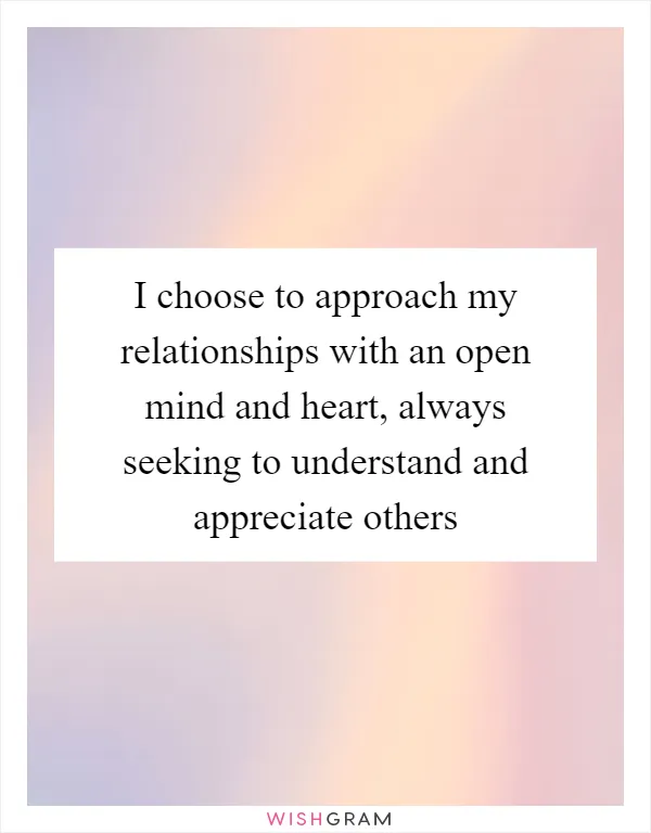 I choose to approach my relationships with an open mind and heart, always seeking to understand and appreciate others