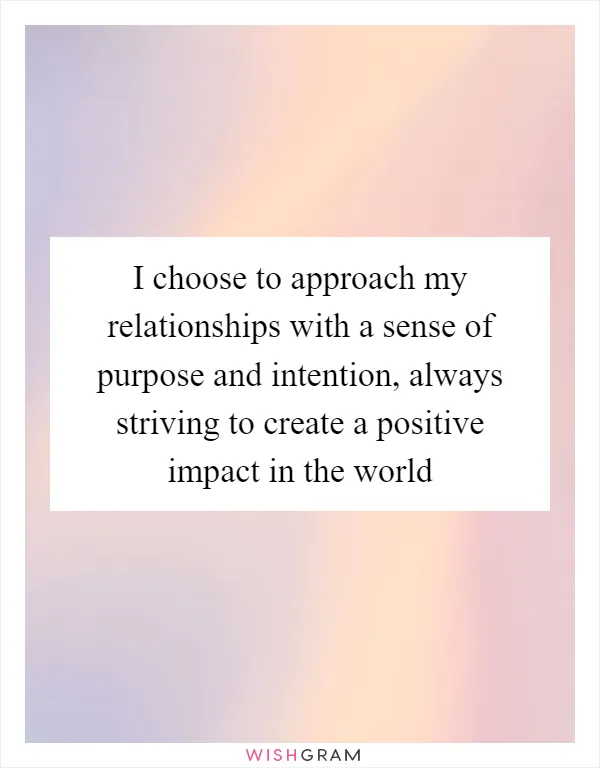 I choose to approach my relationships with a sense of purpose and intention, always striving to create a positive impact in the world