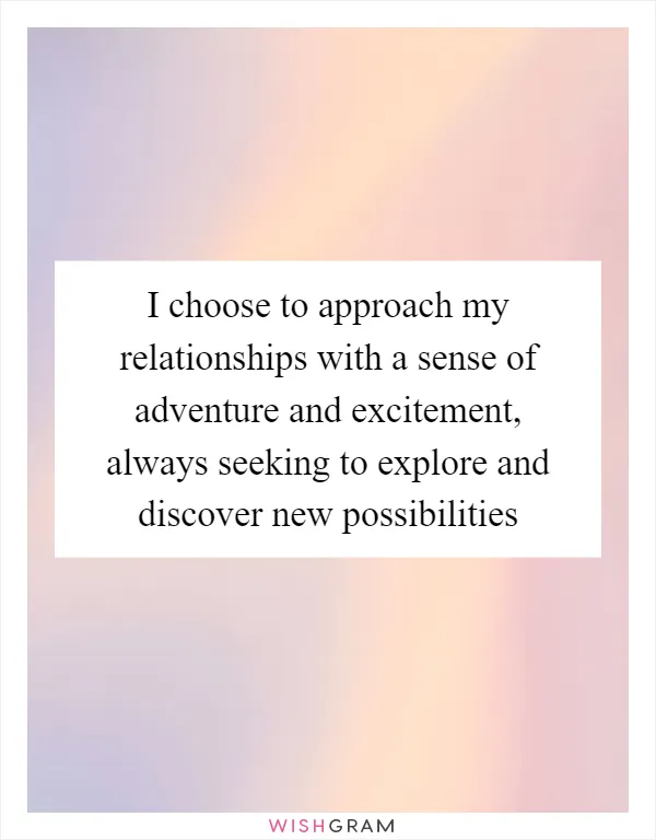I choose to approach my relationships with a sense of adventure and excitement, always seeking to explore and discover new possibilities