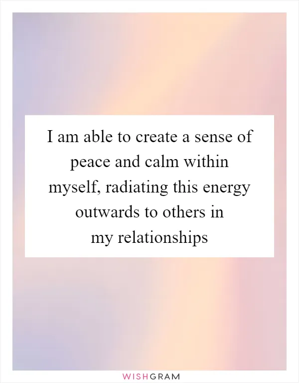 I am able to create a sense of peace and calm within myself, radiating this energy outwards to others in my relationships