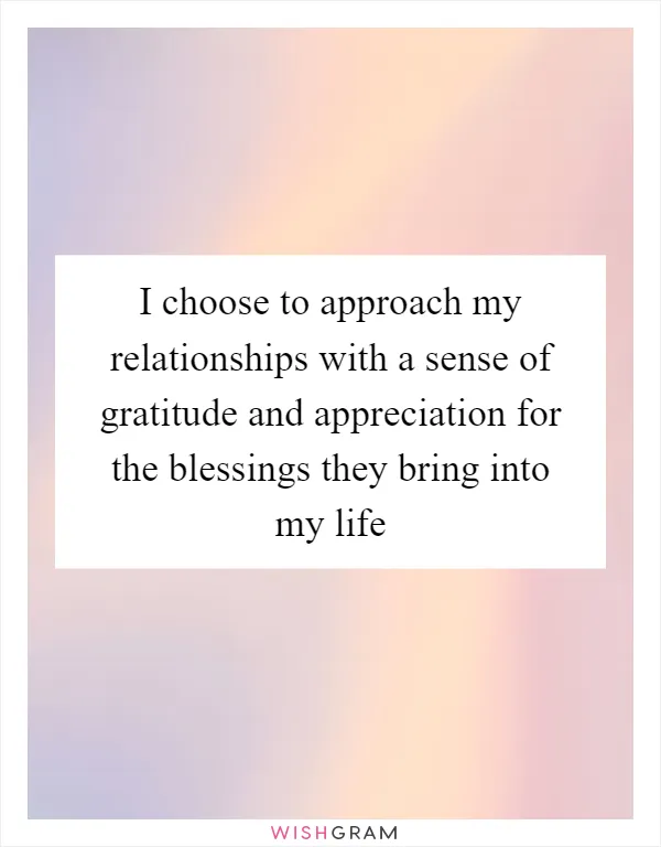 I choose to approach my relationships with a sense of gratitude and appreciation for the blessings they bring into my life