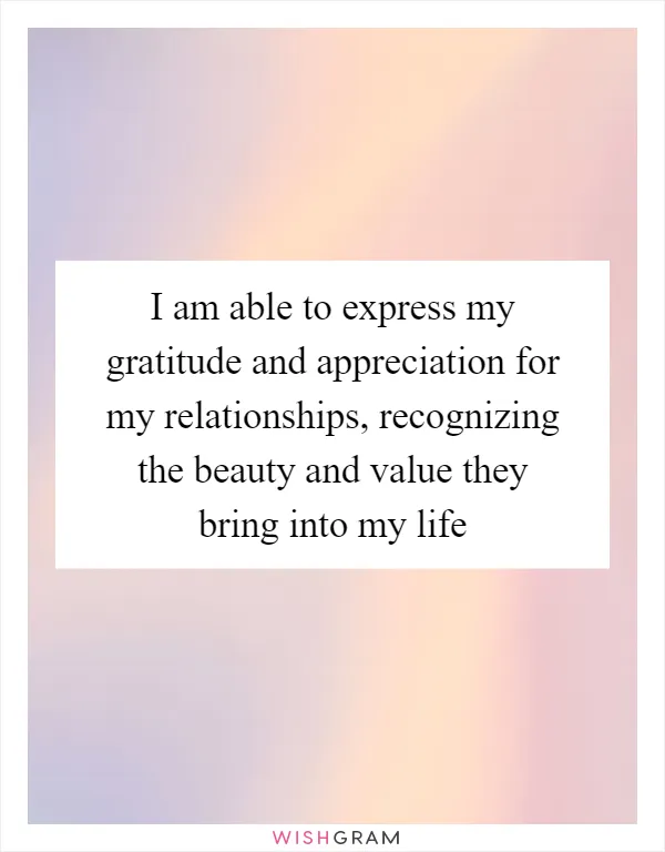 I am able to express my gratitude and appreciation for my relationships, recognizing the beauty and value they bring into my life