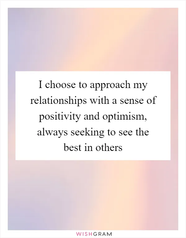 I choose to approach my relationships with a sense of positivity and optimism, always seeking to see the best in others