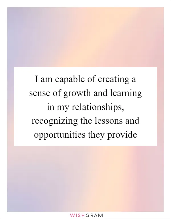 I am capable of creating a sense of growth and learning in my relationships, recognizing the lessons and opportunities they provide