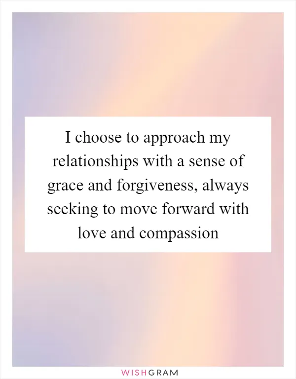 I choose to approach my relationships with a sense of grace and forgiveness, always seeking to move forward with love and compassion