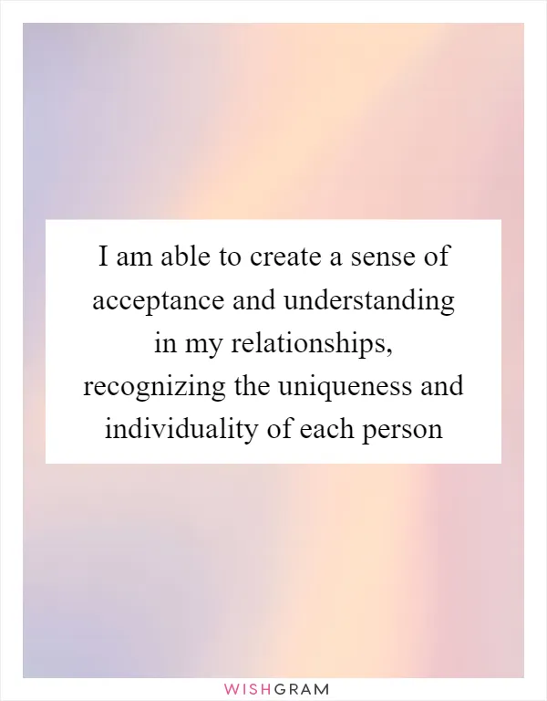 I am able to create a sense of acceptance and understanding in my relationships, recognizing the uniqueness and individuality of each person