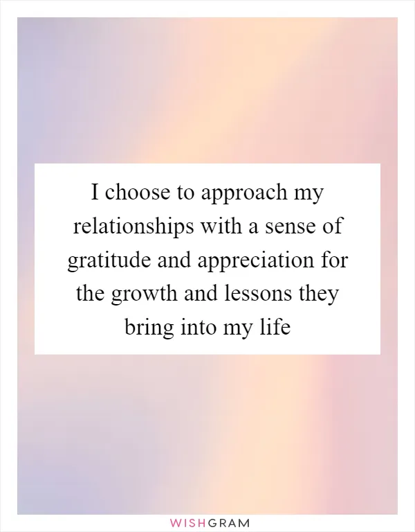 I choose to approach my relationships with a sense of gratitude and appreciation for the growth and lessons they bring into my life