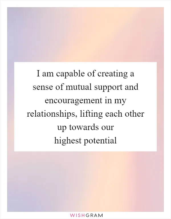 I am capable of creating a sense of mutual support and encouragement in my relationships, lifting each other up towards our highest potential