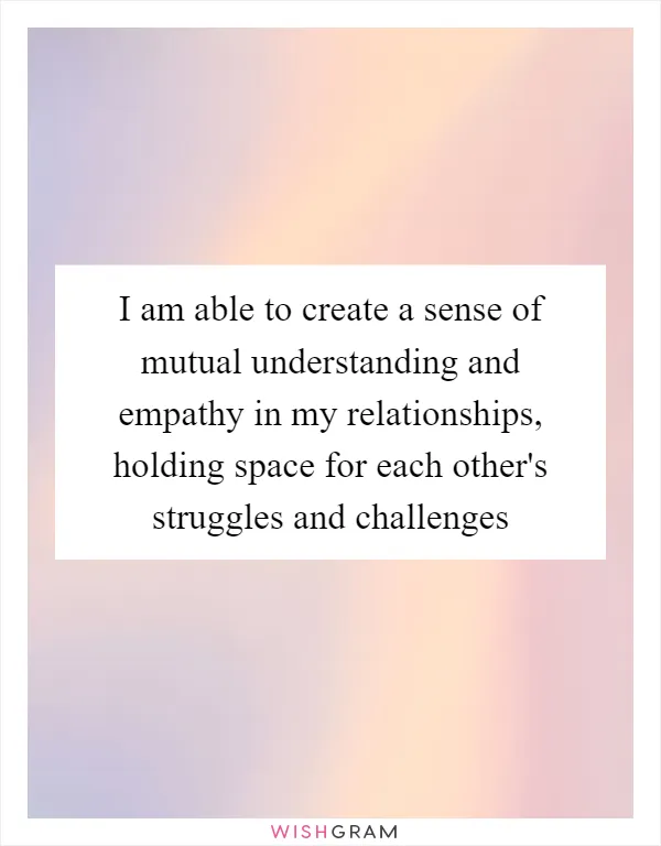 I am able to create a sense of mutual understanding and empathy in my relationships, holding space for each other's struggles and challenges