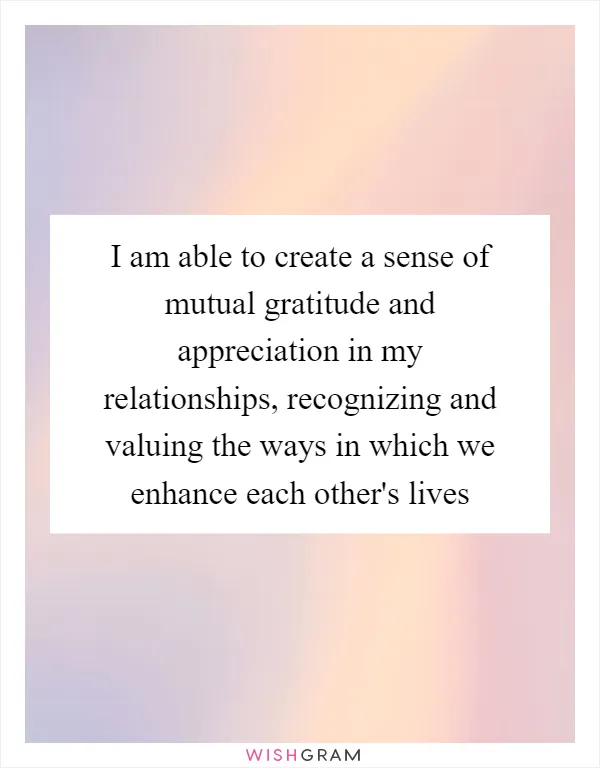 I am able to create a sense of mutual gratitude and appreciation in my relationships, recognizing and valuing the ways in which we enhance each other's lives