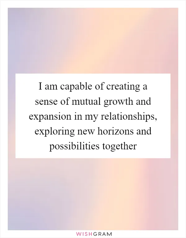 I am capable of creating a sense of mutual growth and expansion in my relationships, exploring new horizons and possibilities together