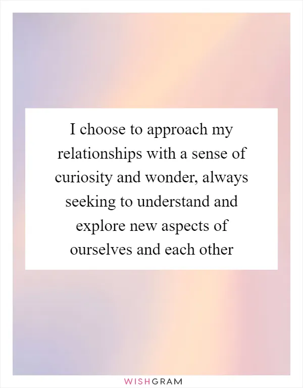 I choose to approach my relationships with a sense of curiosity and wonder, always seeking to understand and explore new aspects of ourselves and each other