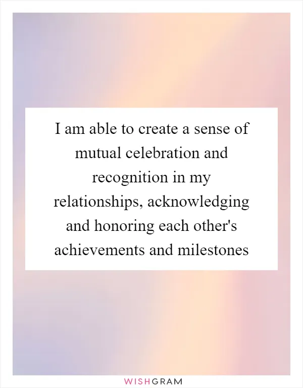 I am able to create a sense of mutual celebration and recognition in my relationships, acknowledging and honoring each other's achievements and milestones