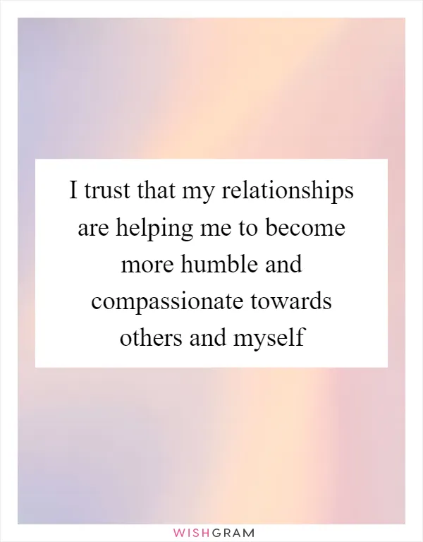 I trust that my relationships are helping me to become more humble and compassionate towards others and myself